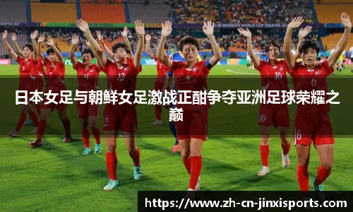日本女足与朝鲜女足激战正酣争夺亚洲足球荣耀之巅
